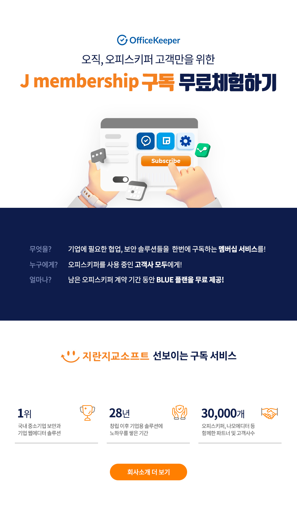 개인정보관리가 쉬워지는 오피스키퍼 마법의 로드맵 무엇을? 기업에 필요한 협업, 보안 솔루션들을 한번에 구독하는 멤버십 서비스를! 누구에게? 오피스키퍼를 사용 중인 고객사 모두에게! 얼마나? 남은 오피스키퍼 계약 기간 동안 BLUE 플랜을 무료 제공! 지란지교소프트 선보이는 구독 서비스 1위 국내 중소기업 보안과 기업 웹에디터 솔루션/28년 창립 이후 기업용 솔루션에 노하우를 쌓은 기간/30,000개 오피스키퍼, 나모에디터 등 함께한 파트너 및 고객사수