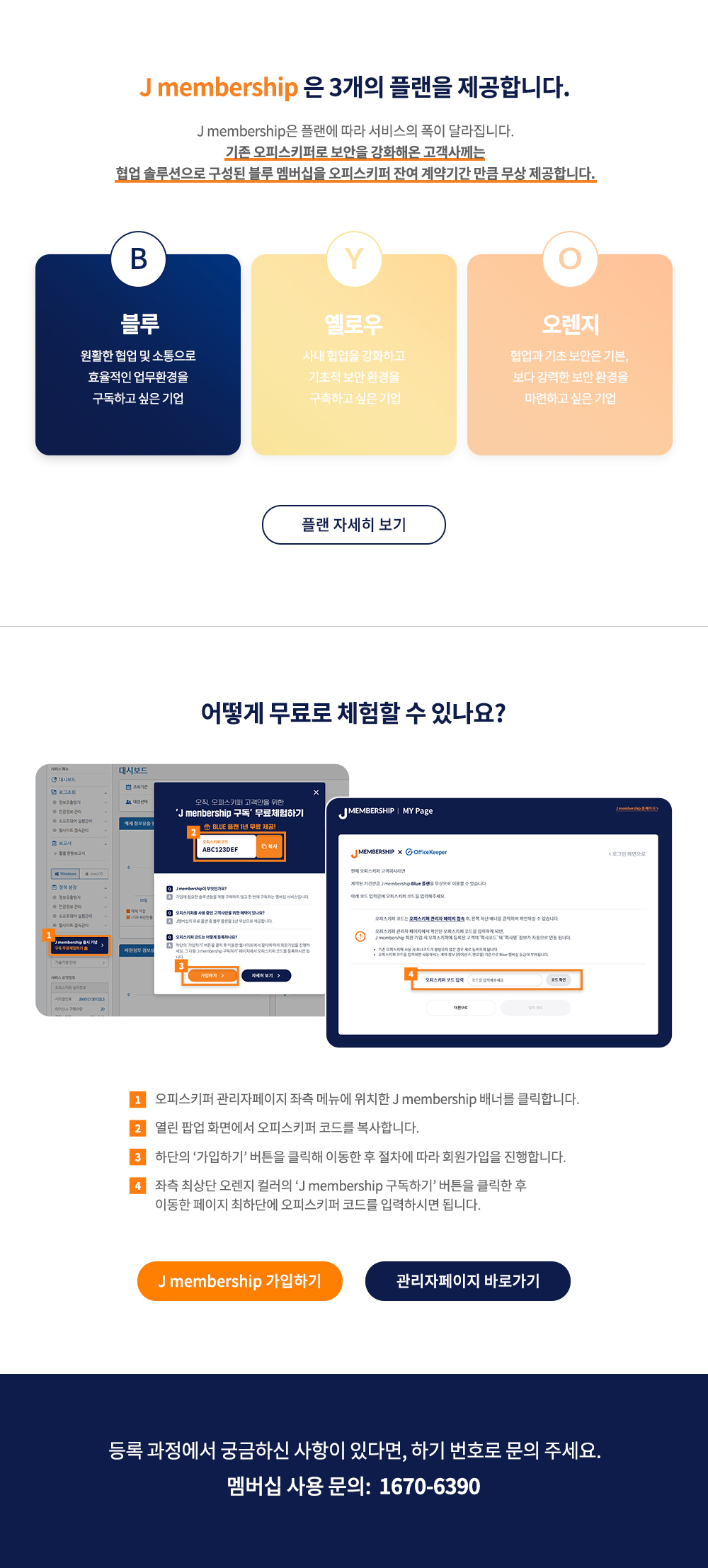 J membership 은 3개의 플랜을 제공합니다. J membership은 플랜에 따라 서비스의 폭이 달라집니다. 기존 오피스키퍼로 보안을 강화해온 고객사께는 협업 솔루션으로 구성된 블루 멤버쉽을 오피스키퍼 잔여 계약기간 만큼 무상 제공합니다. 블루 원활한 협업 및 소통으로 효율적인 업무환경을 구독하고 싶은 기업 옐로우 사내 협업을 강화하고 기초적 보안 환경을 구축하고 싶은 기업 오렌지 협업과 기초 보안은 기본, 보다 강력한 보안 환경을 마련하고 싶은 기업 어떻게 무료로 체험할 수 있나요? 오피스키퍼 관리자페이지 좌측 메뉴에 위치한 J membership 배너를 클릭합니다. 열린 팝업 화면에서 J membership 이벤트 코드를 복사합니다. 하단의 ‘가입하기’버튼을 클릭해 이동한 후 절차에 따라 회원가입을 진행합니다. 좌측 최상단 오렌지 컬러의 ‘J membership 구독하기’버튼을 클릭한 후 이동한 페이지 최하단에 오피스키퍼 코드를 입력하시면 됩니다. 등록 과정에서 궁금하신 사항이 있다면, 하기 번호로 문의 주세요. 멤버십 사용 문의 1670-6390